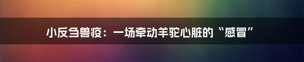 小反刍兽疫：一场牵动羊驼心脏的“感冒”