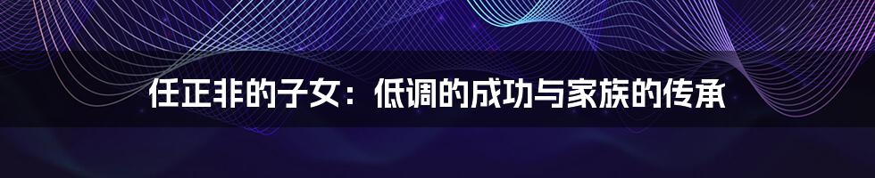 任正非的子女:低调的成功与家族的传承