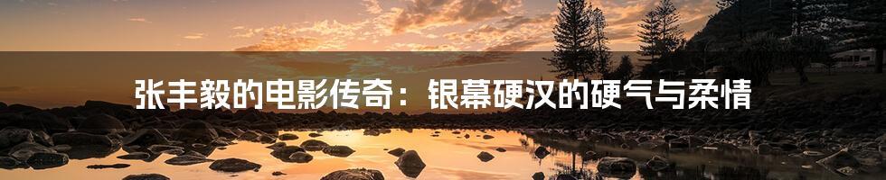 张丰毅的电影传奇：银幕硬汉的硬气与柔情