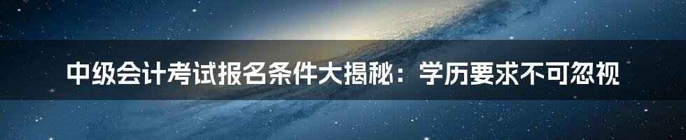 中级会计考试报名条件大揭秘:学历要求不可忽视