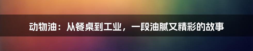 动物油:从餐桌到工业,一段油腻又精彩的故事