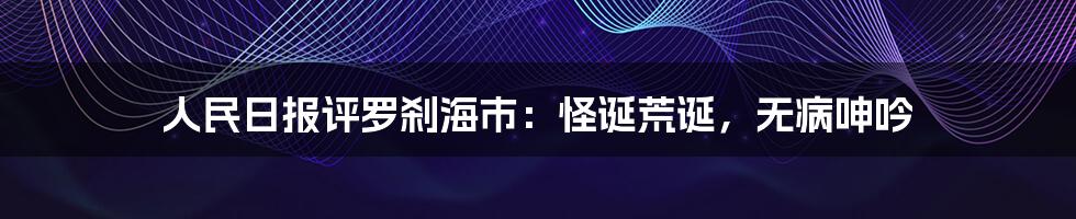 人民日报评罗刹海市：怪诞荒诞，无病呻吟