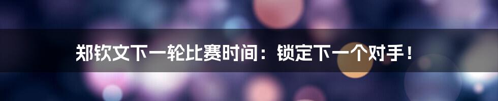 郑钦文下一轮比赛时间：锁定下一个对手！