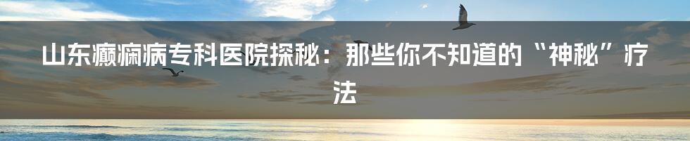 山东癫痫病专科医院探秘:那些你不知道的“神秘”疗法