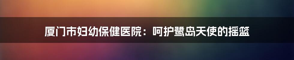 厦门市妇幼保健医院：呵护鹭岛天使的摇篮