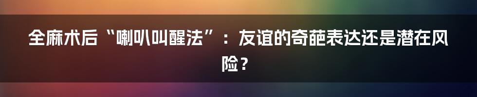全麻术后“喇叭叫醒法”:友谊的奇葩表达还是潜在风险?
