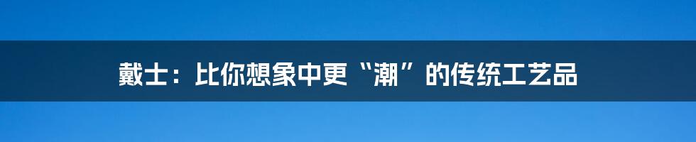 戴士:比你想象中更“潮”的传统工艺品