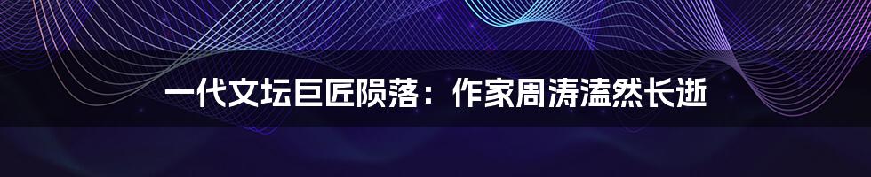 一代文坛巨匠陨落：作家周涛溘然长逝