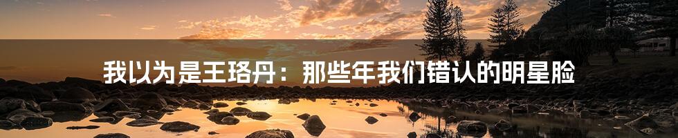 我以为是王珞丹:那些年我们错认的明星脸