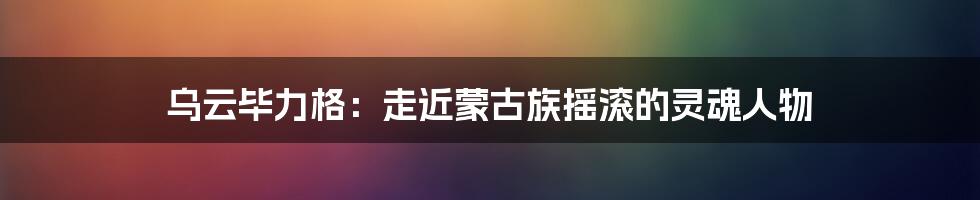 乌云毕力格:走近蒙古族摇滚的灵魂人物