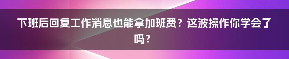 下班后回复工作消息也能拿加班费?这波操作你学会了吗?