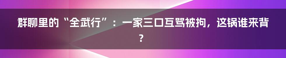 群聊里的“全武行”:一家三口互骂被拘,这锅谁来背?