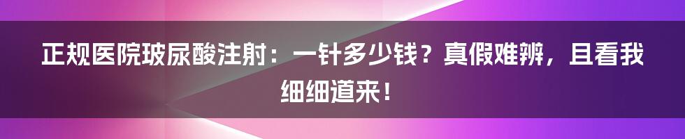 正规医院玻尿酸注射:一针多少钱?真假难辨,且看我细细道来!