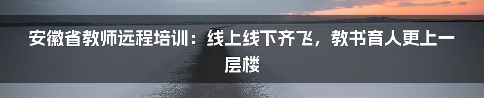 安徽省教师远程培训:线上线下齐飞,教书育人更上一层楼