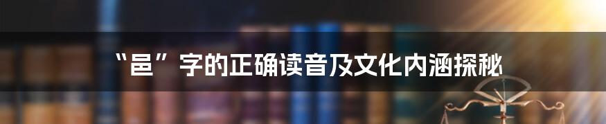 “邑”字的正确读音及文化内涵探秘