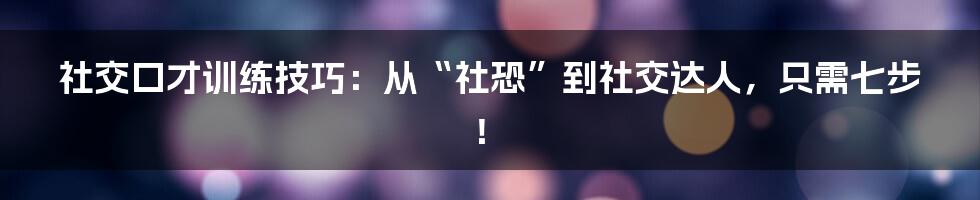 社交口才训练技巧：从“社恐”到社交达人，只需七步！