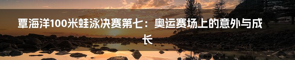 覃海洋100米蛙泳决赛第七:奥运赛场上的意外与成长