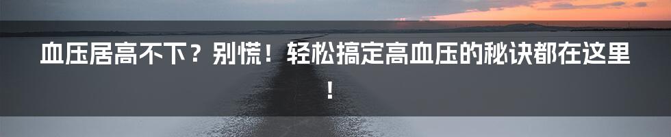 血压居高不下?别慌!轻松搞定高血压的秘诀都在这里!