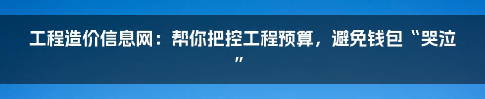 工程造价信息网：帮你把控工程预算，避免钱包“哭泣”