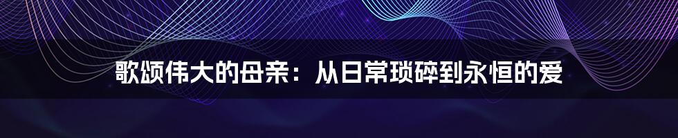 歌颂伟大的母亲:从日常琐碎到永恒的爱
