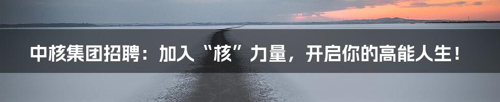 中核集团招聘：加入“核”力量，开启你的高能人生！