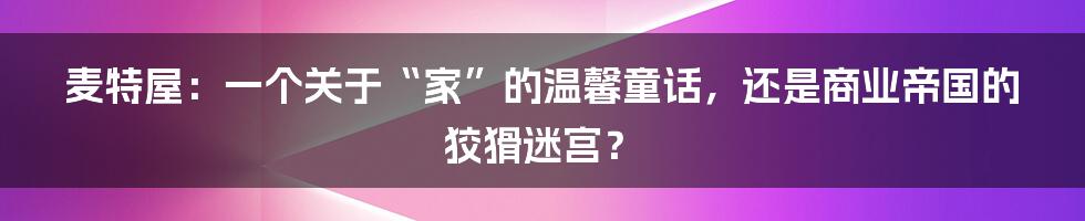 麦特屋:一个关于“家”的温馨童话,还是商业帝国的狡猾迷宫?