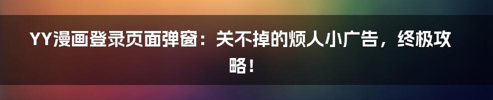 YY漫画登录页面弹窗：关不掉的烦人小广告，终极攻略！