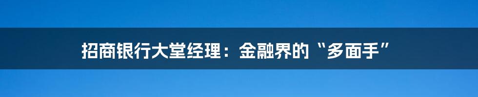 招商银行大堂经理：金融界的“多面手”