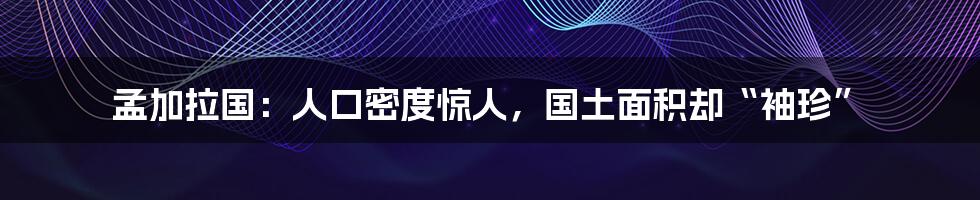孟加拉国：人口密度惊人，国土面积却“袖珍”