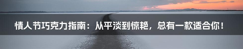 情人节巧克力指南:从平淡到惊艳,总有一款适合你!