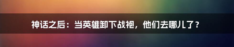 神话之后：当英雄卸下战袍，他们去哪儿了？
