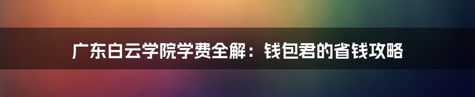 广东白云学院学费全解:钱包君的省钱攻略