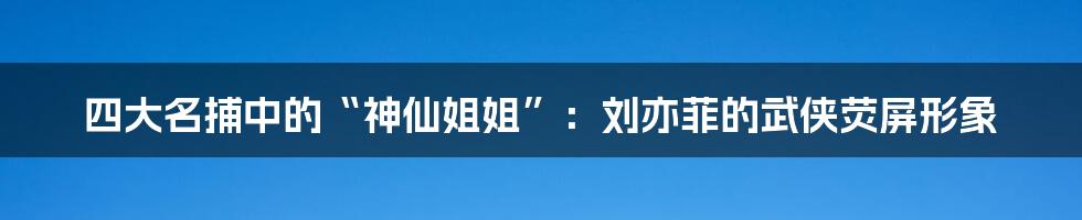 四大名捕中的“神仙姐姐”:刘亦菲的武侠荧屏形象