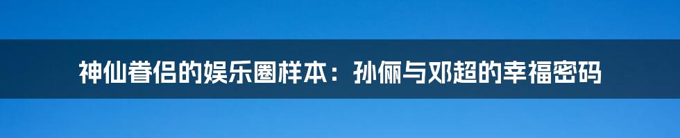 神仙眷侣的娱乐圈样本：孙俪与邓超的幸福密码