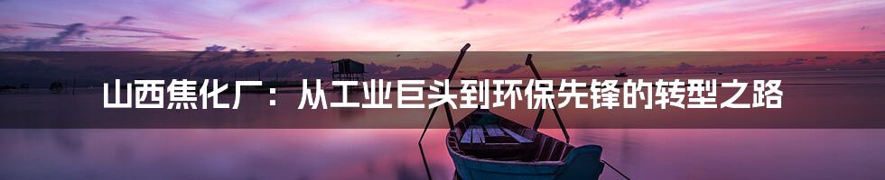 山西焦化厂：从工业巨头到环保先锋的转型之路