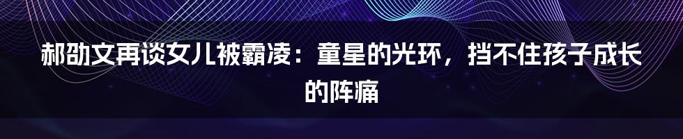 郝劭文再谈女儿被霸凌：童星的光环，挡不住孩子成长的阵痛