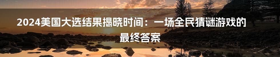 2024美国大选结果揭晓时间:一场全民猜谜游戏的最终答案