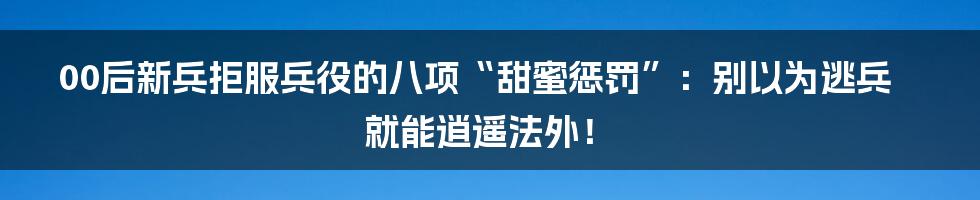 00后新兵拒服兵役的八项“甜蜜惩罚”：别以为逃兵就能逍遥法外！