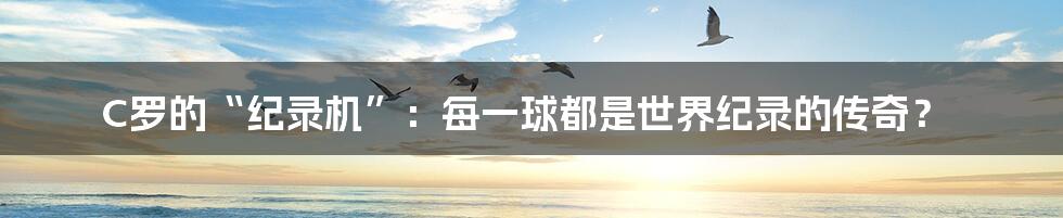 C罗的“纪录机”:每一球都是世界纪录的传奇?