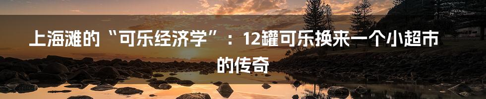 上海滩的“可乐经济学”：12罐可乐换来一个小超市的传奇