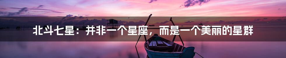 北斗七星:并非一个星座,而是一个美丽的星群