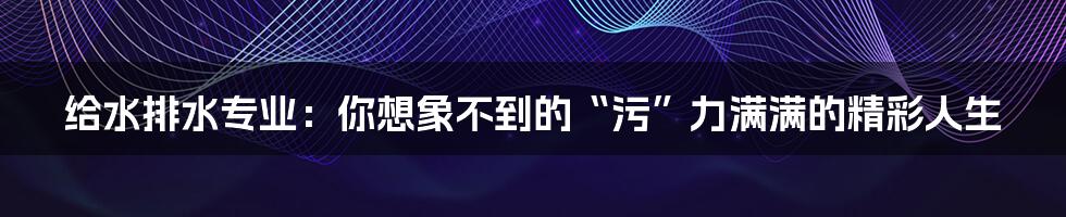 给水排水专业:你想象不到的“污”力满满的精彩人生