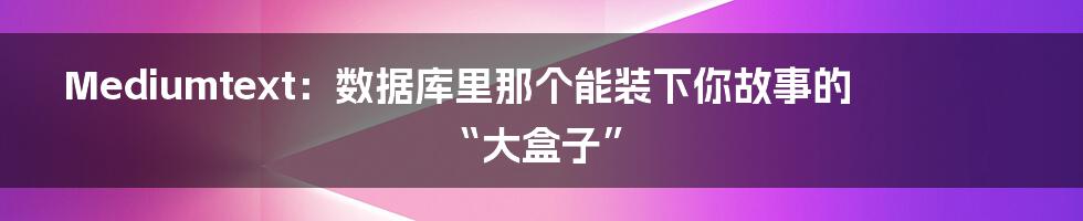 Mediumtext:数据库里那个能装下你故事的“大盒子”