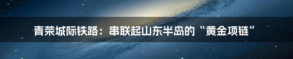 青荣城际铁路：串联起山东半岛的“黄金项链”