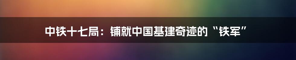 中铁十七局：铺就中国基建奇迹的“铁军”
