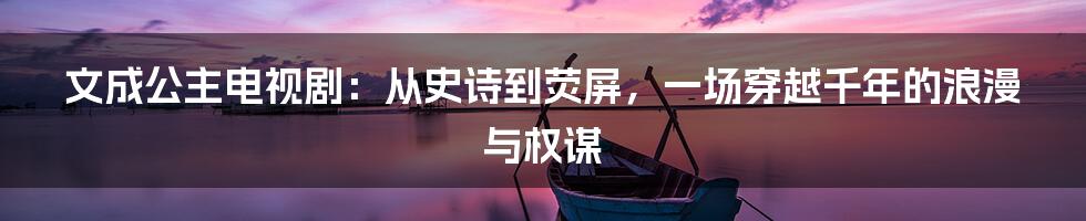 文成公主电视剧：从史诗到荧屏，一场穿越千年的浪漫与权谋