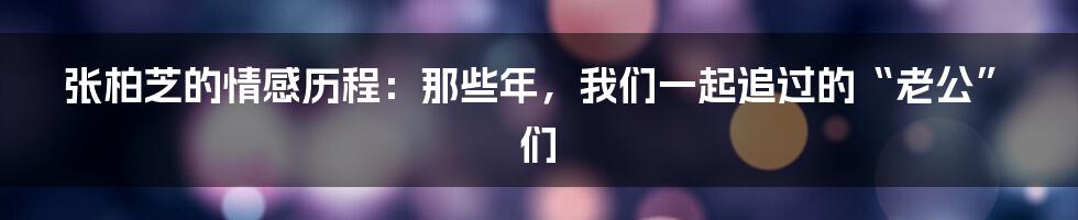 张柏芝的情感历程:那些年,我们一起追过的“老公”们