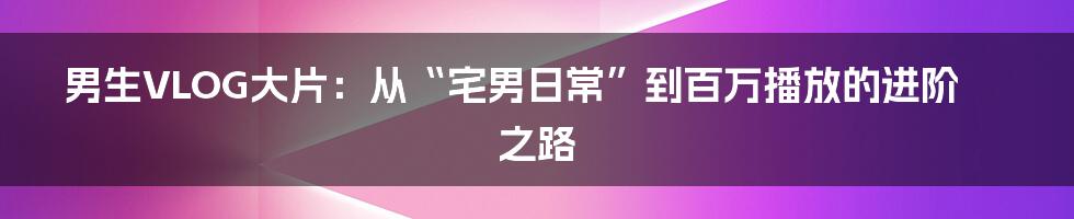 男生VLOG大片：从“宅男日常”到百万播放的进阶之路
