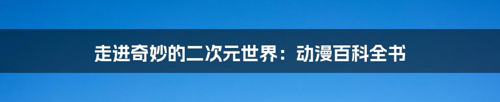 走进奇妙的二次元世界：动漫百科全书