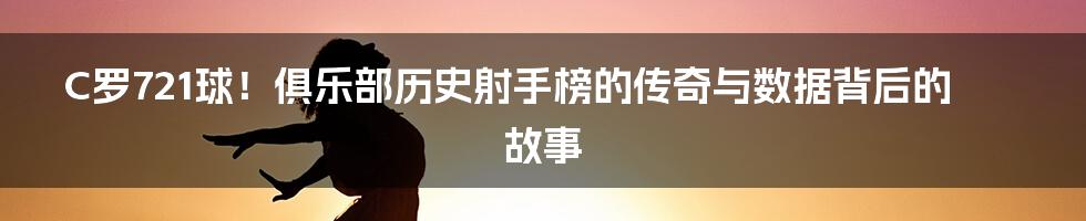 C罗721球!俱乐部历史射手榜的传奇与数据背后的故事